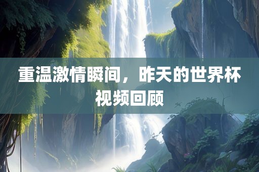 重温激情瞬间，昨天的世界杯视频回顾