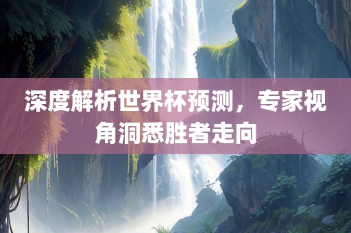 深度解析世界杯预测，专家视角洞悉胜者走向