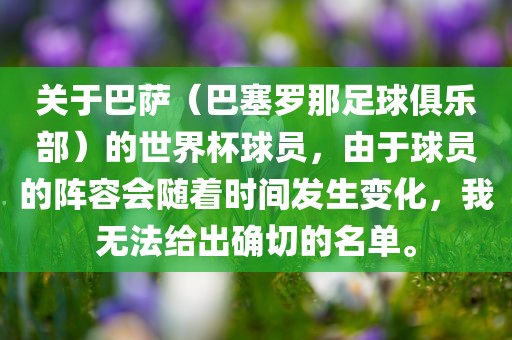 关于巴萨（巴塞罗那足球俱乐部）的世界杯球员，由于球员的阵容会随着时间发生变化，我无法给出确切的名单。