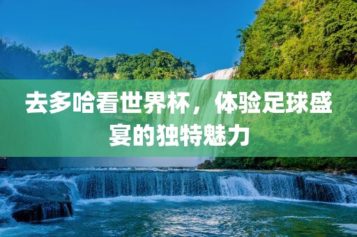 去多哈看世界杯，体验足球盛宴的独特魅力