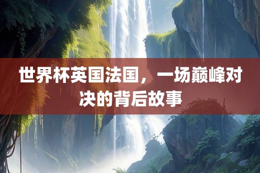 世界杯英国法国，一场巅峰对决的背后故事
