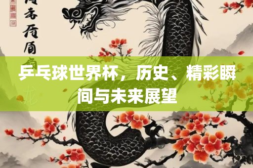 乒乓球世界杯，历史、精彩瞬间与未来展望