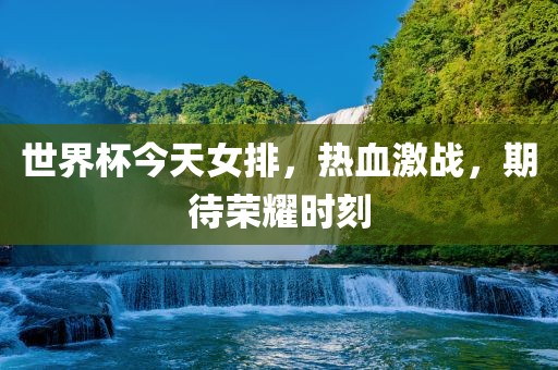 世界杯今天女排，热血激战，期待荣耀时刻