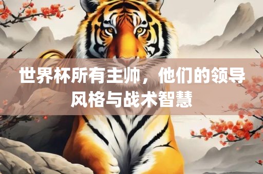 世界杯所有主帅，他们的领导风格与战术智慧