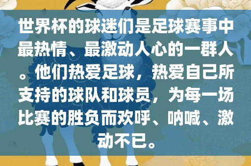 世界杯的球迷们是足球赛事中最热情、最激动人心的一群人。他们热爱足球，热爱自己所支持的球队和球员，为每一场比赛的胜负而欢呼、呐喊、激动不已。