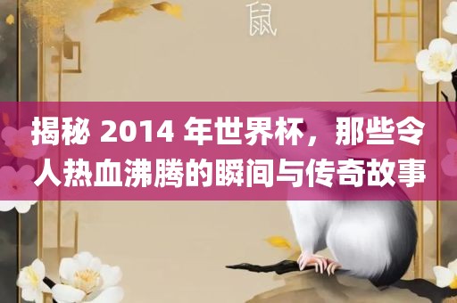 揭秘 2014 年世界杯，那些令人热血沸腾的瞬间与传奇故事