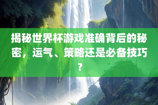 揭秘世界杯游戏准确背后的秘密，运气、策略还是必备技巧？