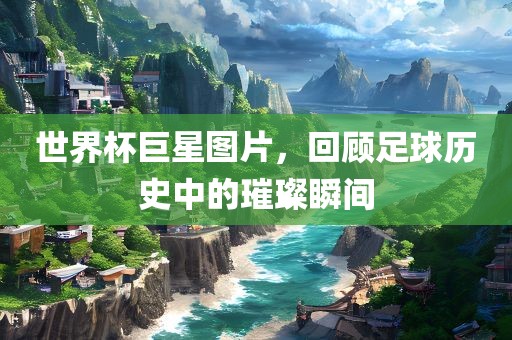 世界杯巨星图片，回顾足球历史中的璀璨瞬间