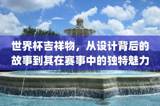 世界杯吉祥物，从设计背后的故事到其在赛事中的独特魅力