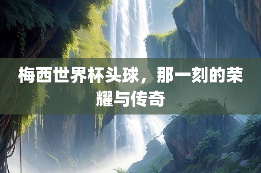 梅西世界杯头球，那一刻的荣耀与传奇