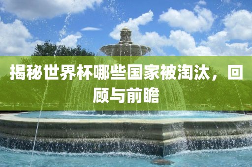 揭秘世界杯哪些国家被淘汰，回顾与前瞻
