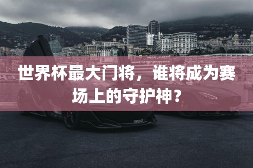 世界杯最大门将，谁将成为赛场上的守护神？