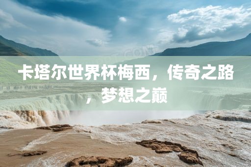 卡塔尔世界杯梅西，传奇之路，梦想之巅