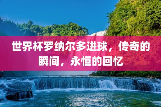 世界杯罗纳尔多进球，传奇的瞬间漯河市盈旭机械设备有限公司，永恒的回忆
