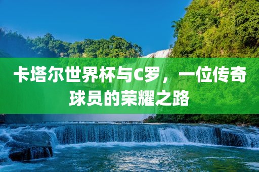 卡塔尔世界杯与C罗，一位传奇球员的荣耀之路