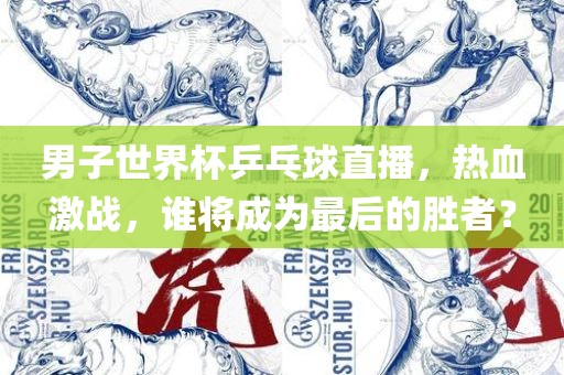 男子世界杯乒乓球直播，热血激战，谁将成为最后的胜者？
