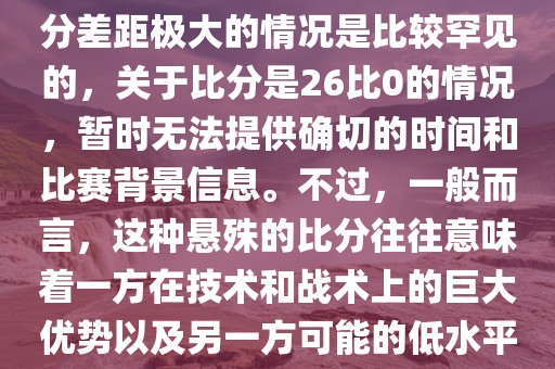 在世界杯足球比赛中，出现比分差距极大的情况是比较罕见的，关于比分是26比0的情况，暂时无法提供确切的时间和比赛背景信息。不过，一般而言，这种悬殊的比分往往意味着一方在技术和战术上的巨大优势以及另一方可能的低水平表现。