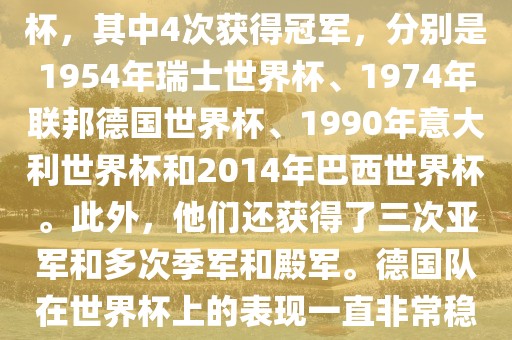 德国队在世界杯上的战绩非常辉煌。他们总共参加了8次世界杯，其中4次获得冠军，分别是1954年瑞士世界杯、1974年联邦德国世界杯、1990年意大利世界杯和2014年巴西世界杯。此外，他们还获得了三次亚军和多次季军和殿军。德国队在世界杯上的表现一直非常稳定，拥有强大的实力和深厚的足球底蕴。