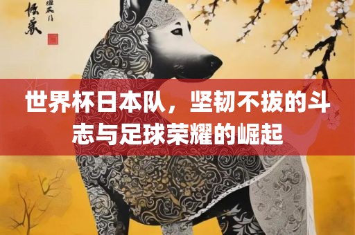 世界杯日本队，坚韧不拔的斗志与足球荣耀的崛起