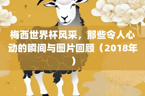 梅西世界杯风采，那些令人心动的瞬间与图片回顾（2018年）