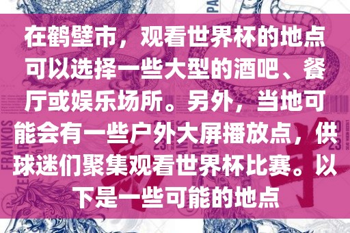 在鹤壁市，观看世界杯的地点可以选择一些大型的酒吧、餐厅或娱乐场所。另外，当地可能会有一些户外大屏播放点，供球迷们聚集观看世界杯比赛。以下是一些可能的地点