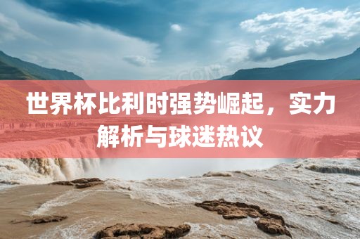 世界杯比利时强势崛起，实力解析与球迷热议