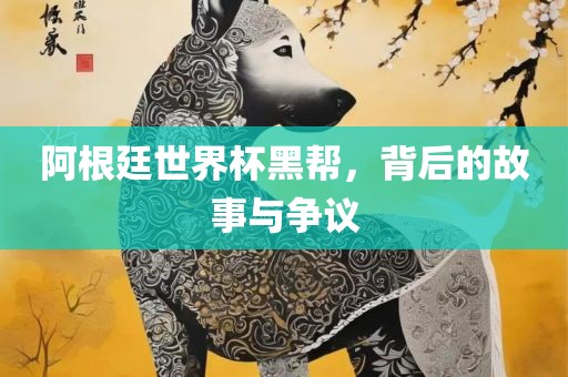 阿根廷世界杯黑帮，背后的故事与争议