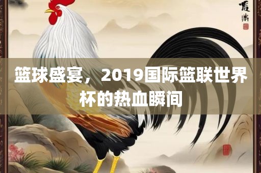 篮球盛宴，2019国际篮联世界杯的热血瞬间