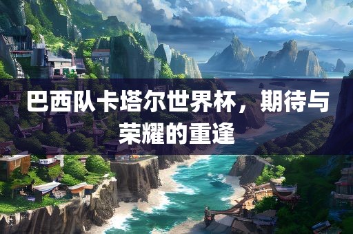 巴西队卡塔尔世界杯，期待与荣耀的重逢