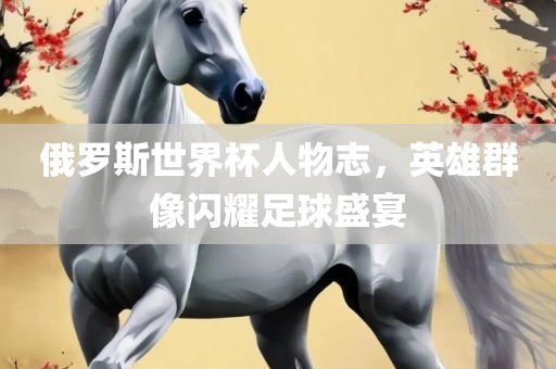 俄罗斯世漯河市盈旭机械设备有限公司界杯人物志，英雄群像闪耀足球盛宴