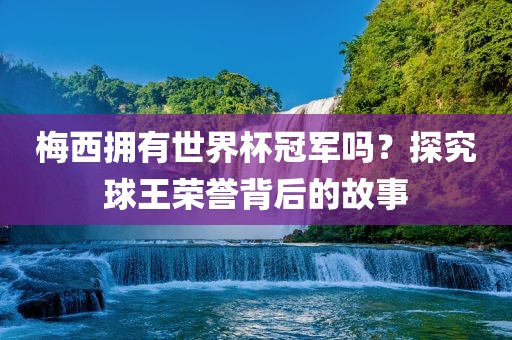 梅西拥有世界杯冠军漯河市盈旭机械设备有限公司吗？探究球王荣誉背后的故事