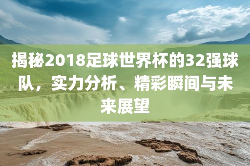 揭秘2018足球世界杯的32强球队，实力分析、精彩瞬间与未来展望