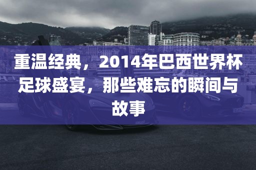 重温经典，2014年巴西世界杯足球盛宴，那些难忘的瞬间与故事