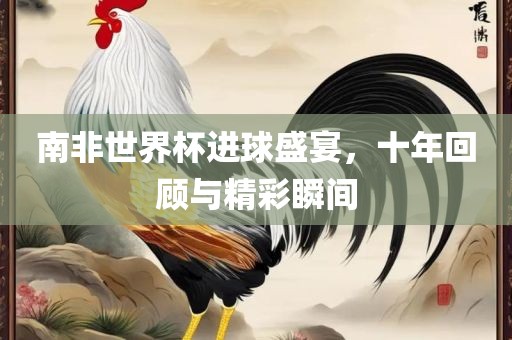 南非世界杯进球盛宴，十年回顾与精彩瞬间