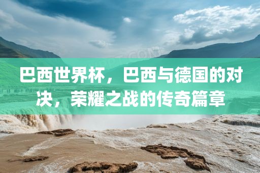 巴西世界杯，巴西与德国的对决，荣耀之战的传奇篇章