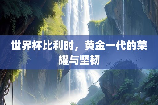世界杯比利时，黄金一代的荣耀与坚韧
