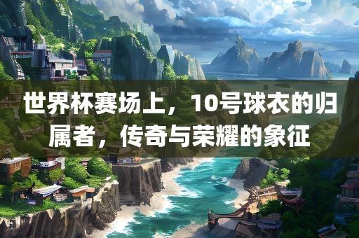 世界杯赛场上，10号球衣的归属者，传奇与荣耀的象征