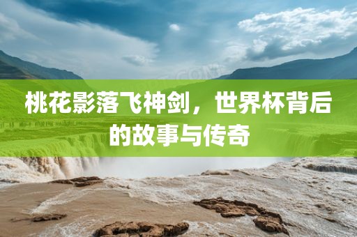 桃花影落飞神剑，世界杯背后的故事与传奇