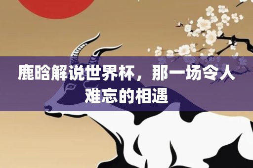 鹿晗解说世界杯，那一场令人难忘的相遇漯河市盈旭机械设备有限公司