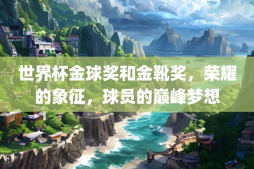 世界杯金球奖和金靴奖，荣耀的象征，球员的巅峰梦想
