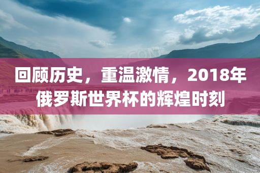 回顾历史，重温激情，2018年俄罗斯世界杯的辉煌时刻