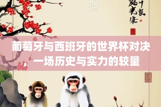 葡萄牙与西班牙的世界杯对决，一场历史与实力的较量
