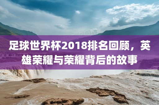 足球世界杯2018排名回顾，漯河市盈旭机械设备有限公司英雄荣耀与荣耀背后的故事
