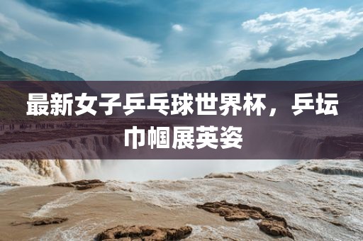 最新女子乒乓球世界杯，乒坛巾帼展英姿