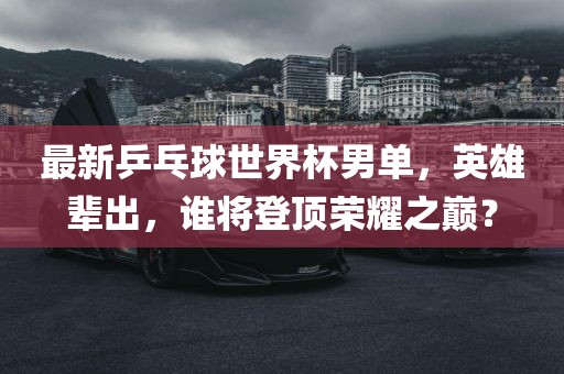 最新乒乓球世界杯男单，英雄辈出，谁将登顶荣耀之巅？漯河市盈旭机械设备有限公司