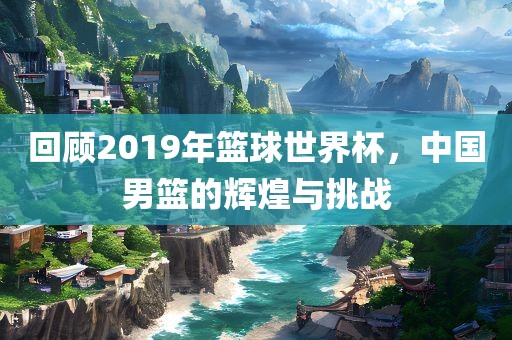 回顾2019年篮球世界杯，中国男篮的辉煌与挑战