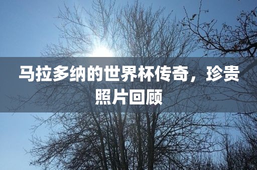 马拉多纳的世界杯传奇，珍贵照片回顾