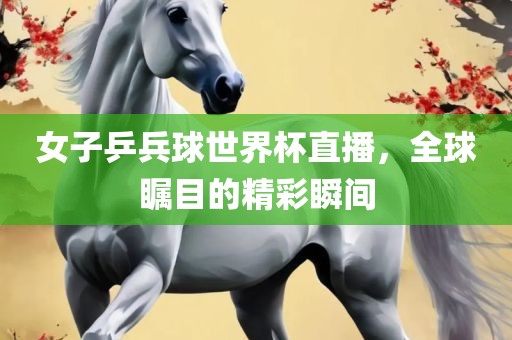 女子乒兵球世界杯直播，全球瞩目的精彩瞬间