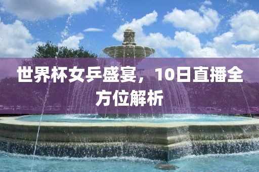 世界杯女乒盛宴，10日直播全方位解析