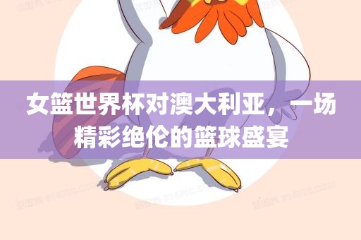 女篮世界杯对澳大利亚，一场精彩绝伦的篮球盛宴
